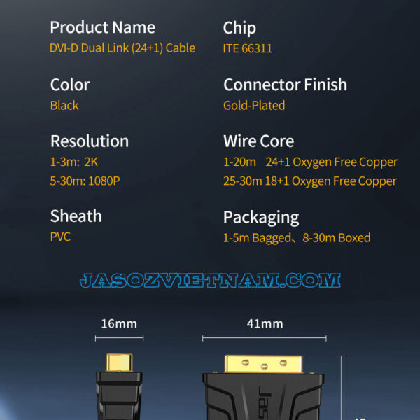 Thông số kỹ thuật cáp DVI 24+1 Dual Link Jasoz B103 B104 – hỗ trợ 2K 1-3M, Full HD 1080p cho 5-30M – lõi đồng OFC chống nhiễu, đầu cáp mạ vàng – SKU Jasoz T-B116 1M, T-B117 1.5M, T-B118 3M, T-B119 5M, T-B120 8M, T-B121 10M, T-B122 12M, T-B123 15M, T-B124 20M, T-B125 25M, T-B126 30M.