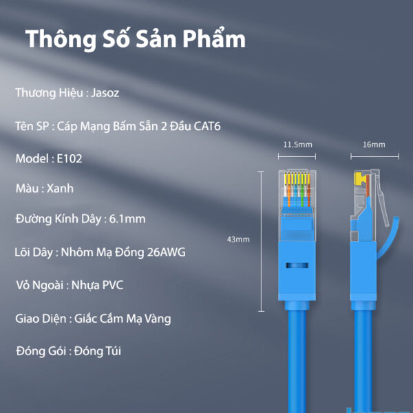 Cáp Mạng CAT 6 Bấm Sẵn 2 Đầu Jasoz E102 8 Thông số kỹ thuật cáp mạng Cat 6 Jasoz E102: dây xanh, lõi nhôm mạ đồng 26AWG, đường kính 6.1mm, vỏ PVC, đầu RJ45 mạ vàng. SKU T-E112 0.5M đến T-E273 30M.