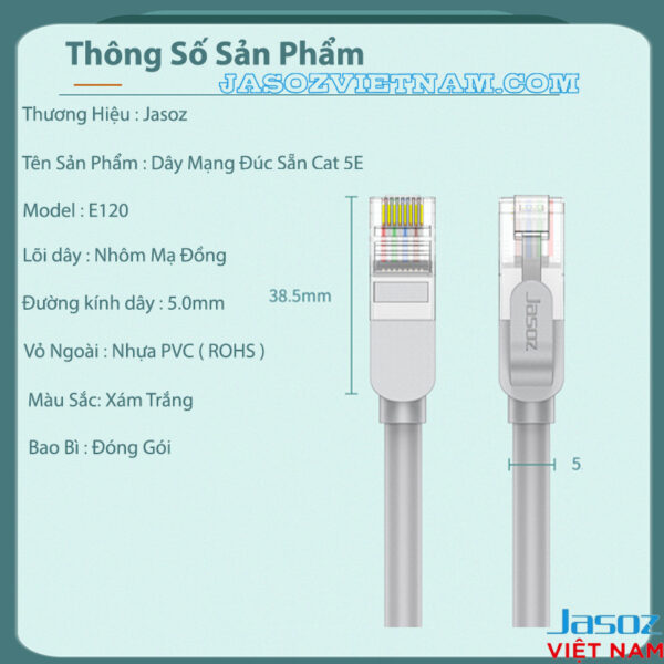 Dây Cáp Mạng Cat 5E Bấm Sẵn 2 Đầu Jasoz E120 12 Thông số kỹ thuật dây cáp mạng Cat 5E Jasoz E120, bấm sẵn 2 đầu RJ45, lõi nhôm mạ đồng CCA, đường kính dây 5.0mm, vỏ PVC ROHS. SKU: T-E213 0.5M, T-E214 1M, T-E215 1.5M, T-E216 2M, T-E217 3M, T-E218 5M, T-E219 10M, T-E220 15M, T-E221 20M, T-E222 25M, T-E223 30M.